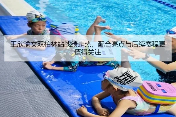 王欣瑜女双柏林站战绩走热，配合亮点与后续赛程更值得关注